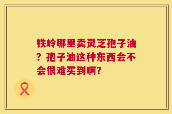 铁岭哪里卖灵芝孢子油?孢子油这种东西会不会很难买到啊? 铁岭哪里卖灵芝孢子油?孢子油这种东西会不会很难买到啊?