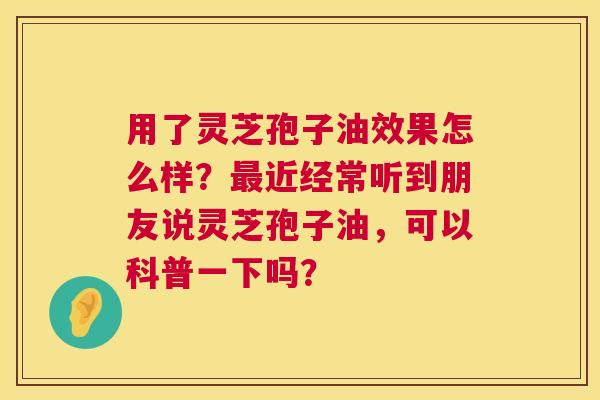 用了灵芝孢子油效果怎么样?近经常听到朋友说灵芝孢子油,可以科普一下吗? 用了灵芝孢子油效果怎么样?近经常听到朋友说灵芝孢子油,可以科普一下吗?