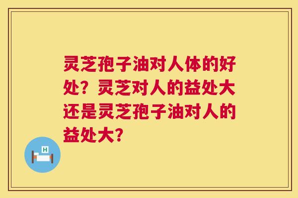 灵芝孢子油对人体的好处?灵芝对人的益处大还是灵芝孢子油对人的益处大? 灵芝孢子油对人体的好处?灵芝对人的益处大还是灵芝孢子油对人的益处大?