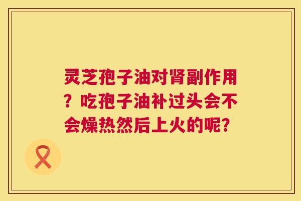 灵芝孢子油对副作用?吃孢子油补过头会不会燥热然后上火的呢? 灵芝孢子油对副作用?吃孢子油补过头会不会燥热然后上火的呢?