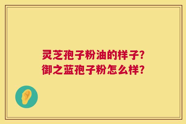 灵芝孢子粉油的样子?御之蓝孢子粉怎么样? 灵芝孢子粉油的样子?御之蓝孢子粉怎么样?