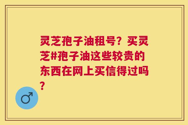 灵芝孢子油租号?买灵芝#孢子油这些较贵的东西在网上买信得过吗? 灵芝孢子油租号?买灵芝#孢子油这些较贵的东西在网上买信得过吗?