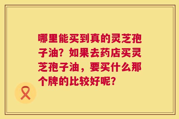 哪里能买到真的灵芝孢子油?如果去药店买灵芝孢子油,要买什么那个牌的比较好呢? 哪里能买到真的灵芝孢子油?如果去药店买灵芝孢子油,要买什么那个牌的比较好呢?
