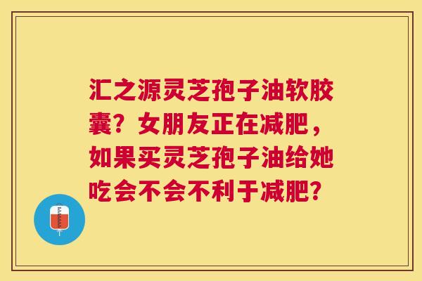 汇之源灵芝孢子油软胶囊?女朋友正在,如果买灵芝孢子油给她吃会不会不利于? 汇之源灵芝孢子油软胶囊?女朋友正在,如果买灵芝孢子油给她吃会不会不利于?