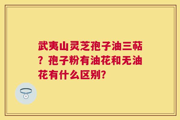 武夷山灵芝孢子油三萜?孢子粉有油花和无油花有什么区别? 武夷山灵芝孢子油三萜?孢子粉有油花和无油花有什么区别?