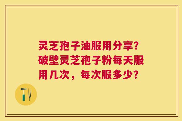 灵芝孢子油服用分享？破壁灵芝孢子粉每天服用几次，每次服多少？