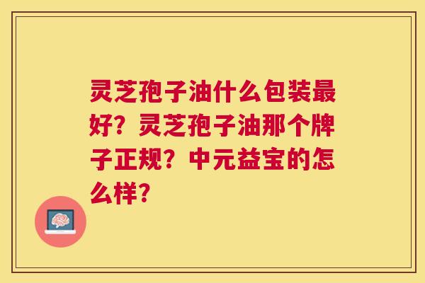 灵芝孢子油什么包装好?灵芝孢子油那个牌子正规?中元益宝的怎么样? 灵芝孢子油什么包装好?灵芝孢子油那个牌子正规?中元益宝的怎么样?