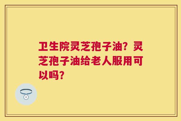 卫生院灵芝孢子油?灵芝孢子油给老人服用可以吗? 卫生院灵芝孢子油?灵芝孢子油给老人服用可以吗?