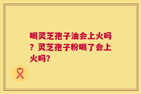 喝灵芝孢子油会上火吗?灵芝孢子粉喝了会上火吗? 喝灵芝孢子油会上火吗?灵芝孢子粉喝了会上火吗?