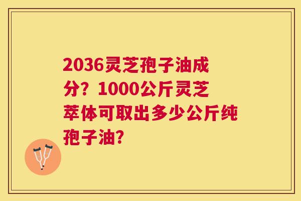 2036灵芝孢子油成分?1000公斤灵芝萃体可取出多少公斤纯孢子油? 2036灵芝孢子油成分?1000公斤灵芝萃体可取出多少公斤纯孢子油?
