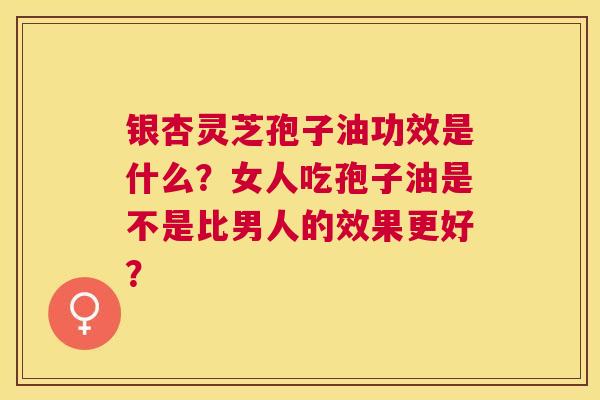 银杏灵芝孢子油功效是什么?女人吃孢子油是不是比男人的效果更好? 银杏灵芝孢子油功效是什么?女人吃孢子油是不是比男人的效果更好?
