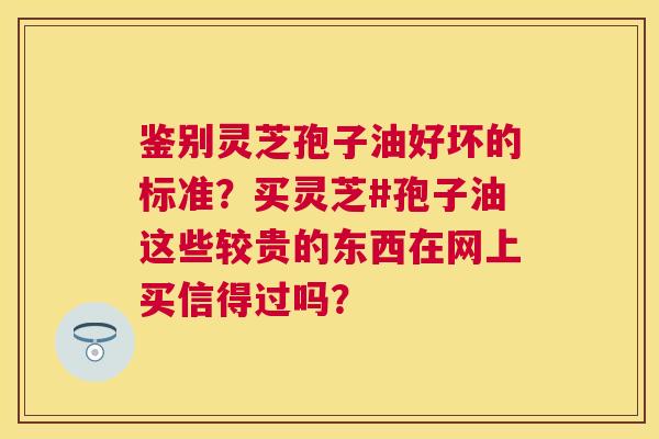 鉴别灵芝孢子油好坏的标准？买灵芝#孢子油这些较贵的东西在网上买信得过吗？