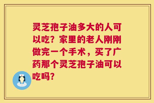 灵芝孢子油多大的人可以吃？家里的老人刚刚做完一个手术，买了广药那个灵芝孢子油可以吃吗？