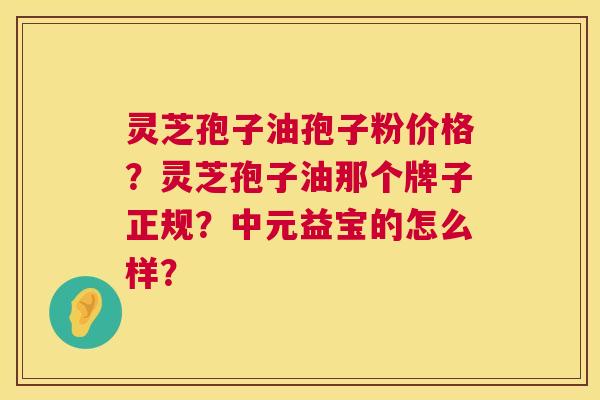 灵芝孢子油孢子粉价格?灵芝孢子油那个牌子正规?中元益宝的怎么样? 灵芝孢子油孢子粉价格?灵芝孢子油那个牌子正规?中元益宝的怎么样?