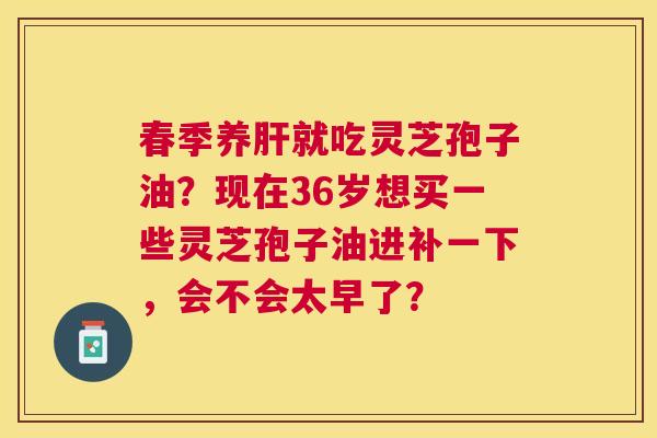 春季养就吃灵芝孢子油?现在36岁想买一些灵芝孢子油进补一下,会不会太早了? 春季养就吃灵芝孢子油?现在36岁想买一些灵芝孢子油进补一下,会不会太早了?