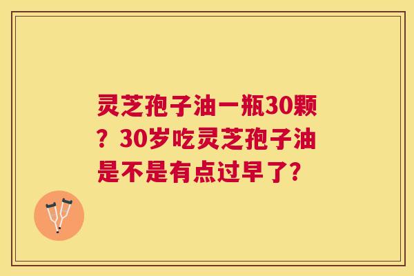 灵芝孢子油一瓶30颗?30岁吃灵芝孢子油是不是有点过早了? 灵芝孢子油一瓶30颗?30岁吃灵芝孢子油是不是有点过早了?