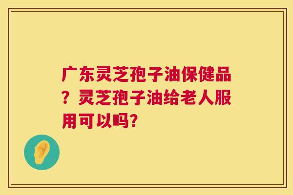 广东灵芝孢子油保健品?灵芝孢子油给老人服用可以吗? 广东灵芝孢子油保健品?灵芝孢子油给老人服用可以吗?
