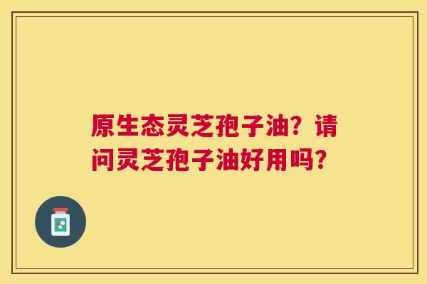 原生态灵芝孢子油？请问灵芝孢子油好用吗？