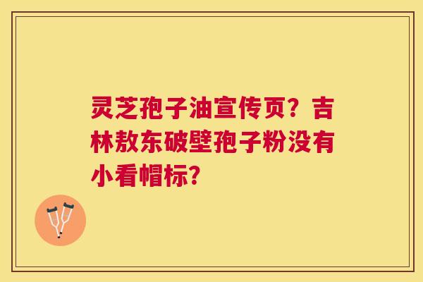 灵芝孢子油宣传页?吉林敖东破壁孢子粉没有小看帽标? 灵芝孢子油宣传页?吉林敖东破壁孢子粉没有小看帽标?