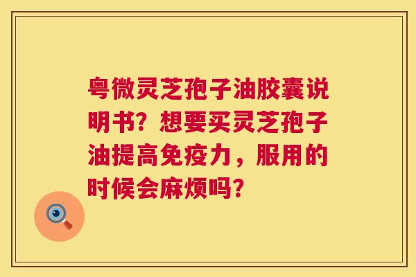 粤微灵芝孢子油胶囊说明书?想要买灵芝孢子油提高免疫力,服用的时候会麻烦吗? 粤微灵芝孢子油胶囊说明书?想要买灵芝孢子油提高免疫力,服用的时候会麻烦吗?