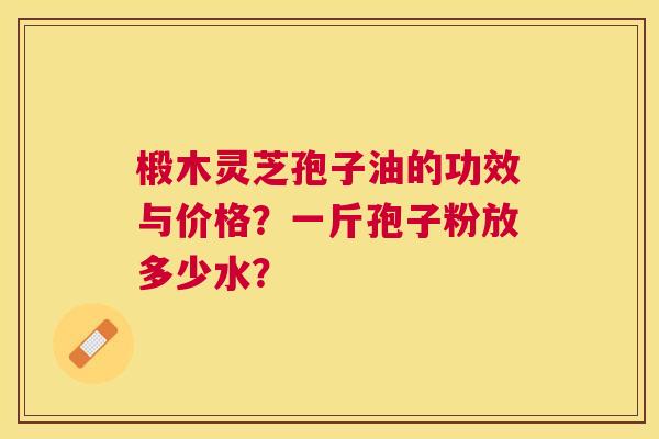 椴木灵芝孢子油的功效与价格?一斤孢子粉放多少水? 椴木灵芝孢子油的功效与价格?一斤孢子粉放多少水?