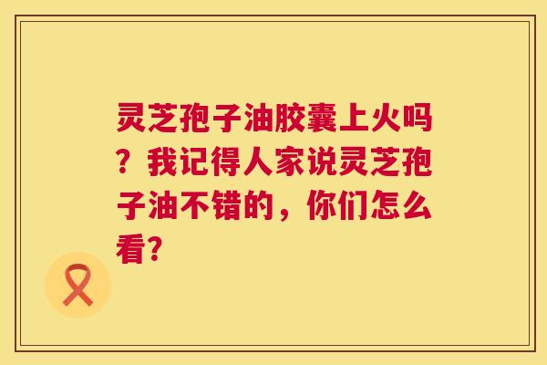 灵芝孢子油胶囊上火吗?我记得人家说灵芝孢子油不错的,你们怎么看? 灵芝孢子油胶囊上火吗?我记得人家说灵芝孢子油不错的,你们怎么看?