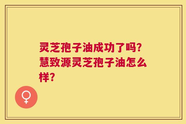 灵芝孢子油成功了吗?慧致源灵芝孢子油怎么样? 灵芝孢子油成功了吗?慧致源灵芝孢子油怎么样?