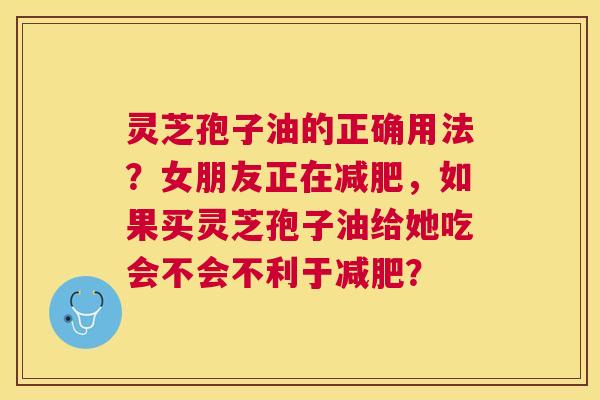 灵芝孢子油的正确用法?女朋友正在,如果买灵芝孢子油给她吃会不会不利于? 灵芝孢子油的正确用法?女朋友正在,如果买灵芝孢子油给她吃会不会不利于?