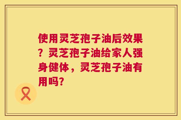 使用灵芝孢子油后效果?灵芝孢子油给家人强身健体,灵芝孢子油有用吗? 使用灵芝孢子油后效果?灵芝孢子油给家人强身健体,灵芝孢子油有用吗?