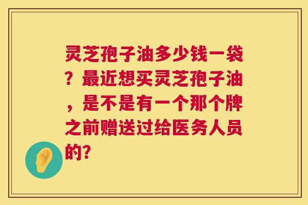 灵芝孢子油多少钱一袋?近想买灵芝孢子油,是不是有一个那个牌之前赠送过给医务人员的? 灵芝孢子油多少钱一袋?近想买灵芝孢子油,是不是有一个那个牌之前赠送过给医务人员的?