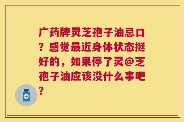 广药牌灵芝孢子油忌口?感觉近身体状态挺好的,如果停了灵@芝孢子油应该没什么事吧? 广药牌灵芝孢子油忌口?感觉近身体状态挺好的,如果停了灵@芝孢子油应该没什么事吧?
