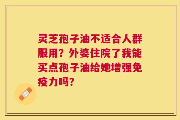 灵芝孢子油不适合人群服用?外婆住院了我能买点孢子油给她增强免疫力吗? 灵芝孢子油不适合人群服用?外婆住院了我能买点孢子油给她增强免疫力吗?