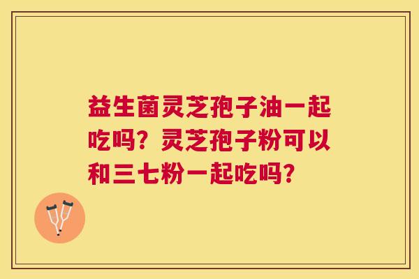 益生菌灵芝孢子油一起吃吗?灵芝孢子粉可以和三七粉一起吃吗? 益生菌灵芝孢子油一起吃吗?灵芝孢子粉可以和三七粉一起吃吗?
