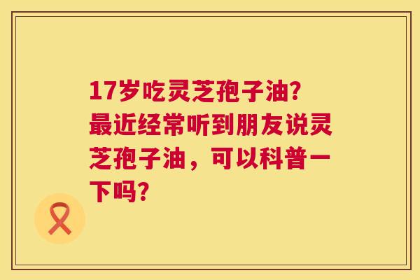17岁吃灵芝孢子油?近经常听到朋友说灵芝孢子油,可以科普一下吗? 17岁吃灵芝孢子油?近经常听到朋友说灵芝孢子油,可以科普一下吗?