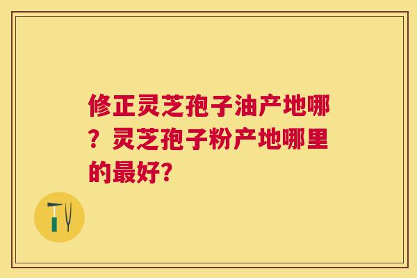 修正灵芝孢子油产地哪?灵芝孢子粉产地哪里的好? 修正灵芝孢子油产地哪?灵芝孢子粉产地哪里的好?