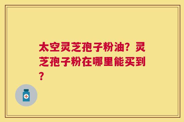 太空灵芝孢子粉油?灵芝孢子粉在哪里能买到? 太空灵芝孢子粉油?灵芝孢子粉在哪里能买到?