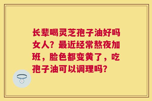 长辈喝灵芝孢子油好吗女人?近经常熬夜加班,脸色都变黄了,吃孢子油可以调理吗? 长辈喝灵芝孢子油好吗女人?近经常熬夜加班,脸色都变黄了,吃孢子油可以调理吗?