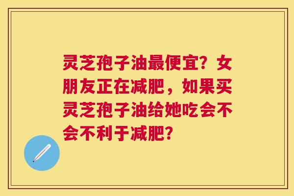 灵芝孢子油便宜？女朋友正在，如果买灵芝孢子油给她吃会不会不利于？