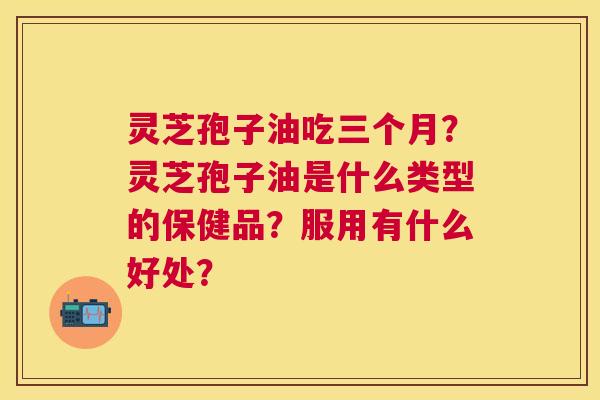 灵芝孢子油吃三个月?灵芝孢子油是什么类型的保健品?服用有什么好处? 灵芝孢子油吃三个月?灵芝孢子油是什么类型的保健品?服用有什么好处?