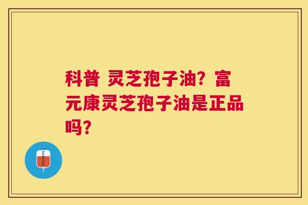 科普 灵芝孢子油？富元康灵芝孢子油是正品吗？