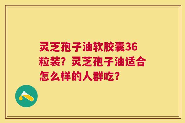 灵芝孢子油软胶囊36粒装?灵芝孢子油适合怎么样的人群吃? 灵芝孢子油软胶囊36粒装?灵芝孢子油适合怎么样的人群吃?