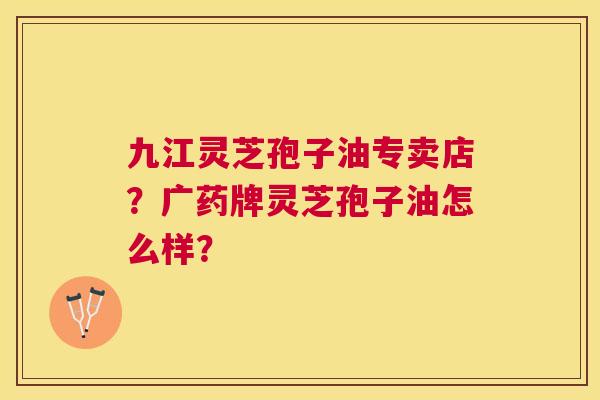 九江灵芝孢子油专卖店?广药牌灵芝孢子油怎么样? 九江灵芝孢子油专卖店?广药牌灵芝孢子油怎么样?