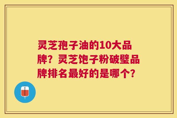 灵芝孢子油的10大品牌?灵芝饱子粉破璧品牌排名好的是哪个? 灵芝孢子油的10大品牌?灵芝饱子粉破璧品牌排名好的是哪个?