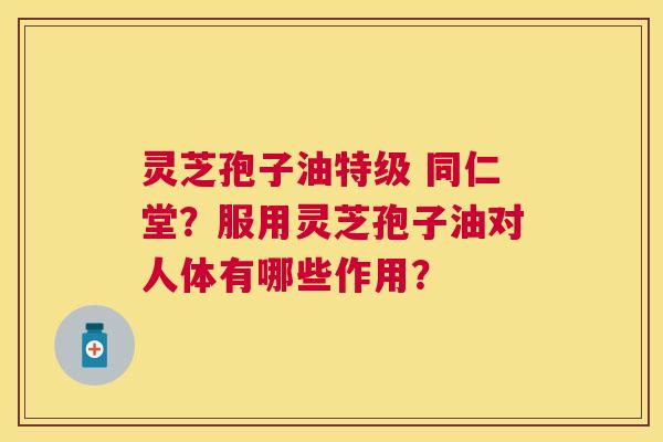 灵芝孢子油特级 同仁堂?服用灵芝孢子油对人体有哪些作用? 灵芝孢子油特级 同仁堂?服用灵芝孢子油对人体有哪些作用?