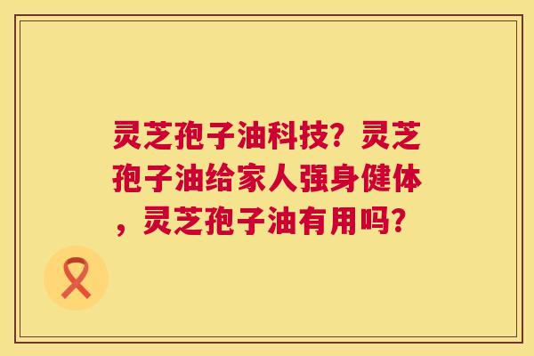 灵芝孢子油科技?灵芝孢子油给家人强身健体,灵芝孢子油有用吗? 灵芝孢子油科技?灵芝孢子油给家人强身健体,灵芝孢子油有用吗?