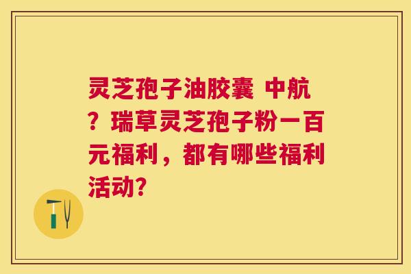 灵芝孢子油胶囊 中航?瑞草灵芝孢子粉一百元福利,都有哪些福利活动? 灵芝孢子油胶囊 中航?瑞草灵芝孢子粉一百元福利,都有哪些福利活动?