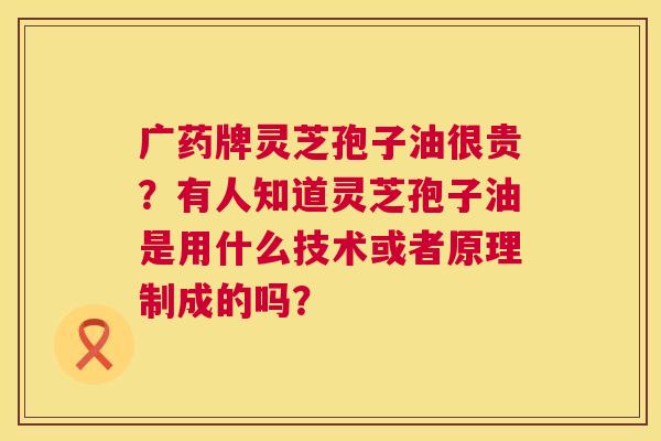 广药牌灵芝孢子油很贵？有人知道灵芝孢子油是用什么技术或者原理制成的吗？