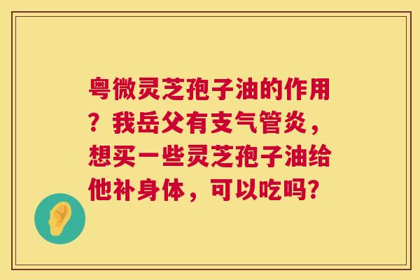粤微灵芝孢子油的作用？我岳父有，想买一些灵芝孢子油给他补身体，可以吃吗？