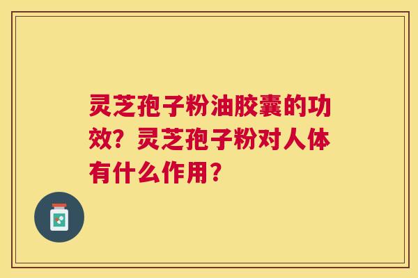 灵芝孢子粉油胶囊的功效?灵芝孢子粉对人体有什么作用? 灵芝孢子粉油胶囊的功效?灵芝孢子粉对人体有什么作用?