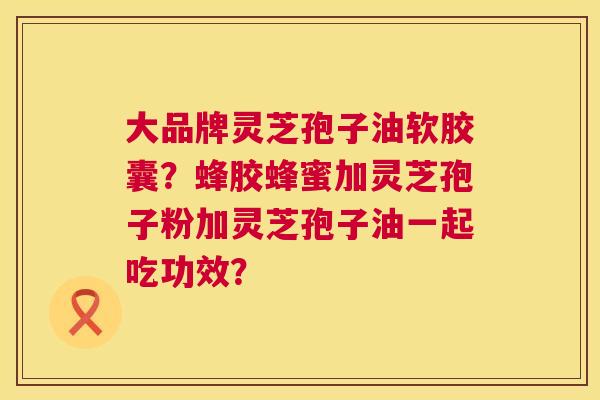 大品牌灵芝孢子油软胶囊?蜂胶蜂蜜加灵芝孢子粉加灵芝孢子油一起吃功效? 大品牌灵芝孢子油软胶囊?蜂胶蜂蜜加灵芝孢子粉加灵芝孢子油一起吃功效?